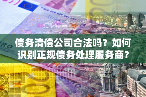 武汉债务清偿公司合法吗？如何识别正规债务处理服务商？