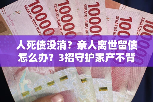 武汉人死债没消？亲人离世留债怎么办？3招守护家产不背锅