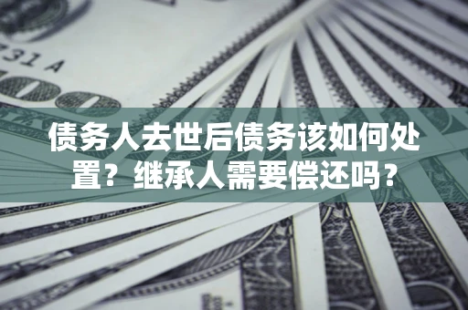武汉债务人去世后债务该如何处置？继承人需要偿还吗？