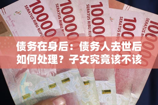 武汉债务在身后：债务人去世后如何处理？子女究竟该不该还钱？