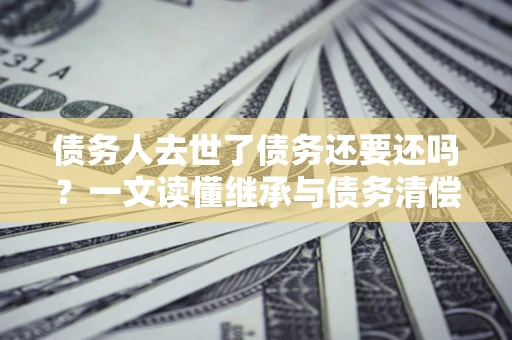 武汉债务人去世了债务还要还吗？一文读懂继承与债务清偿