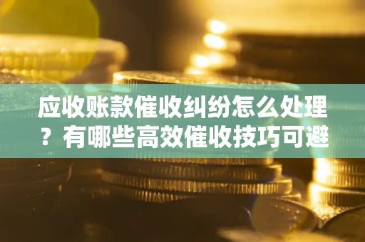 武汉应收账款催收纠纷怎么处理？有哪些高效催收技巧可避免坏账？